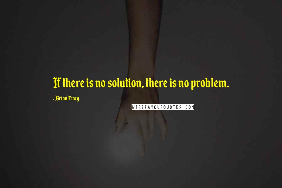 Brian Tracy Quotes: If there is no solution, there is no problem.