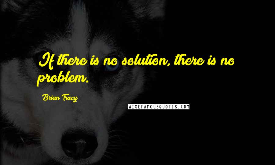 Brian Tracy Quotes: If there is no solution, there is no problem.