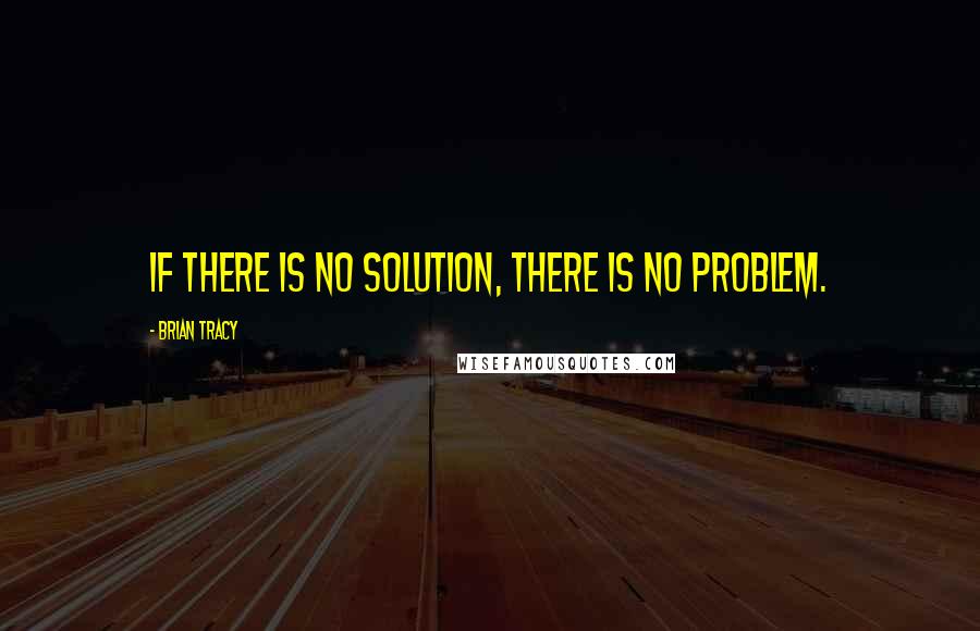 Brian Tracy Quotes: If there is no solution, there is no problem.