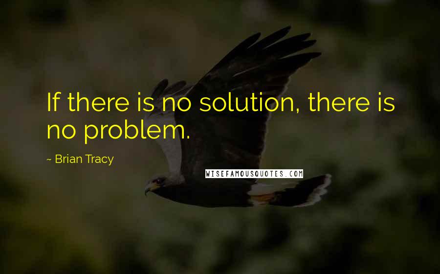 Brian Tracy Quotes: If there is no solution, there is no problem.