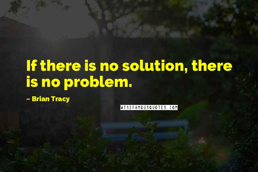 Brian Tracy Quotes: If there is no solution, there is no problem.