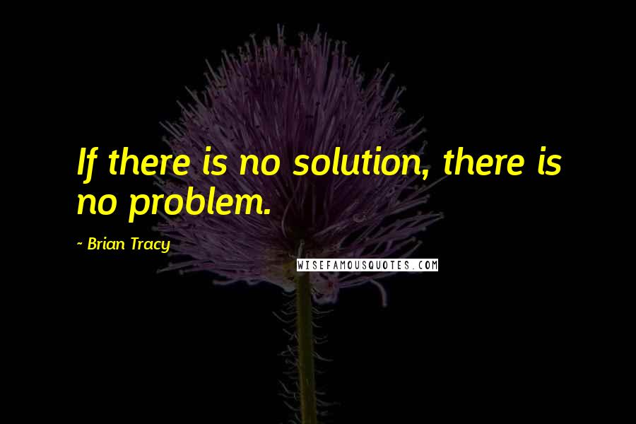 Brian Tracy Quotes: If there is no solution, there is no problem.