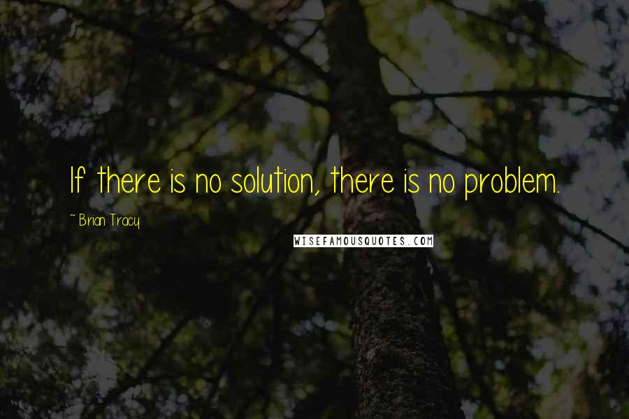 Brian Tracy Quotes: If there is no solution, there is no problem.