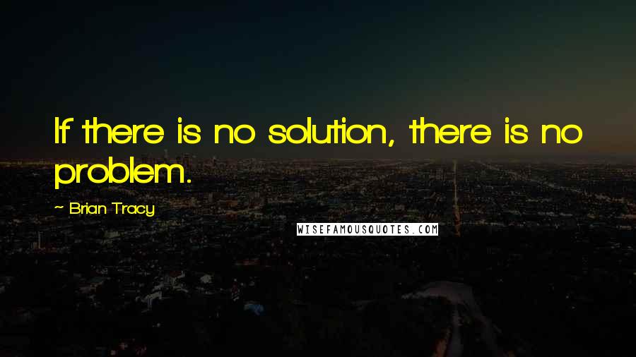 Brian Tracy Quotes: If there is no solution, there is no problem.