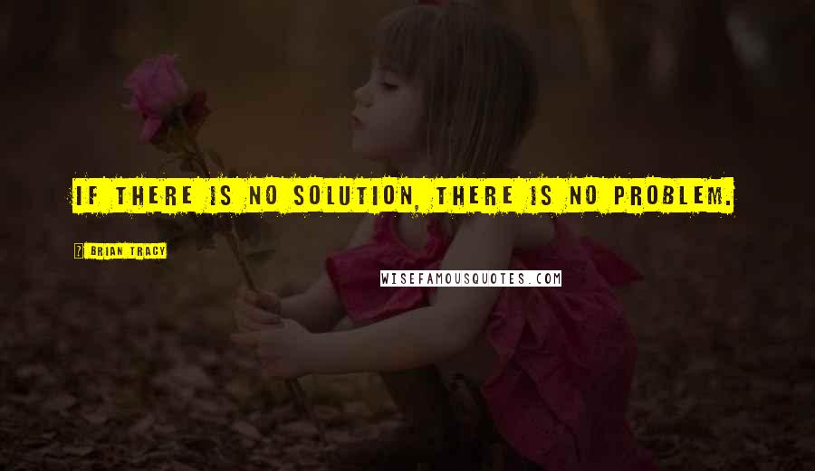 Brian Tracy Quotes: If there is no solution, there is no problem.