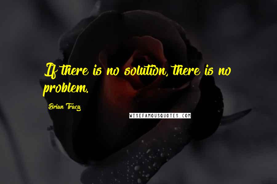 Brian Tracy Quotes: If there is no solution, there is no problem.