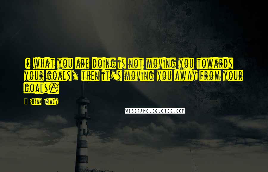 Brian Tracy Quotes: If what you are doing is not moving you towards your goals, then it's moving you away from your goals.