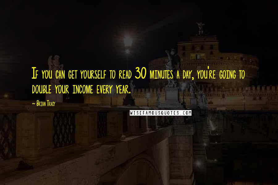 Brian Tracy Quotes: If you can get yourself to read 30 minutes a day, you're going to double your income every year.