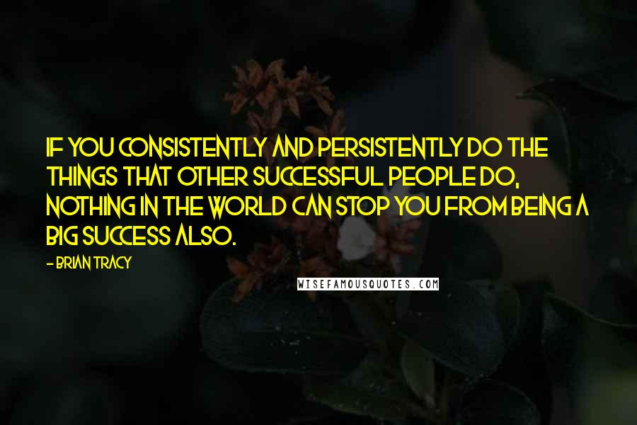 Brian Tracy Quotes: If you consistently and persistently do the things that other successful people do, nothing in the world can stop you from being a big success also.