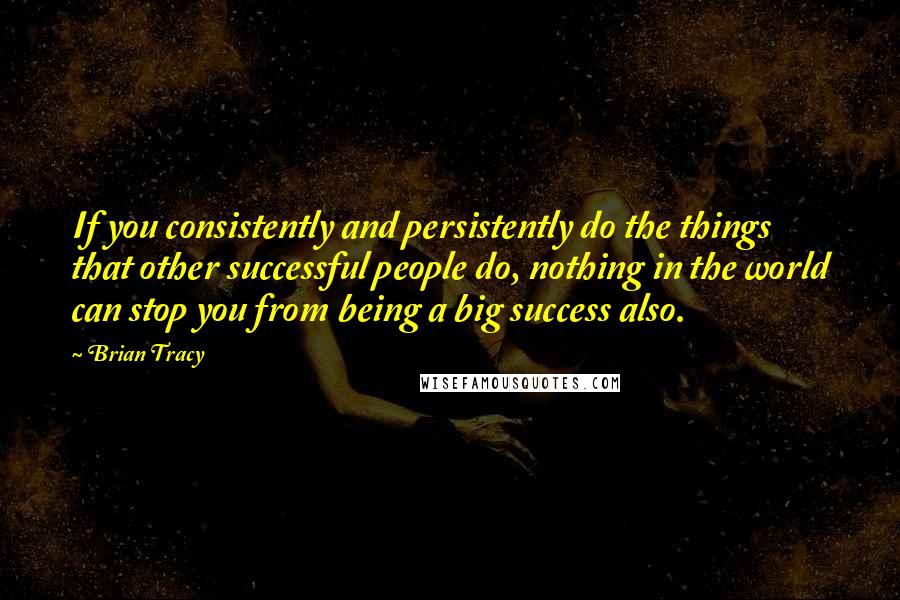 Brian Tracy Quotes: If you consistently and persistently do the things that other successful people do, nothing in the world can stop you from being a big success also.