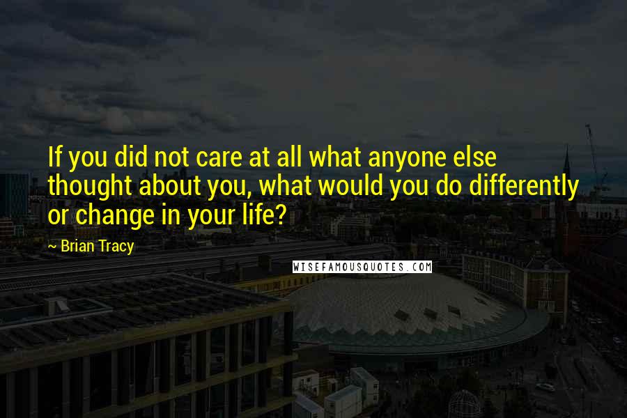 Brian Tracy Quotes: If you did not care at all what anyone else thought about you, what would you do differently or change in your life?