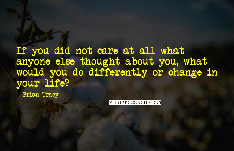 Brian Tracy Quotes: If you did not care at all what anyone else thought about you, what would you do differently or change in your life?