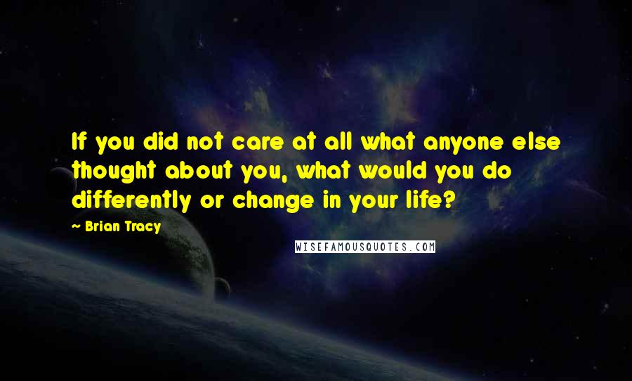 Brian Tracy Quotes: If you did not care at all what anyone else thought about you, what would you do differently or change in your life?