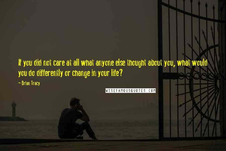 Brian Tracy Quotes: If you did not care at all what anyone else thought about you, what would you do differently or change in your life?