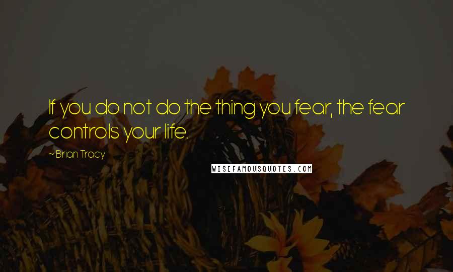 Brian Tracy Quotes: If you do not do the thing you fear, the fear controls your life.