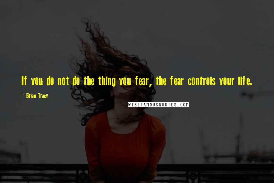 Brian Tracy Quotes: If you do not do the thing you fear, the fear controls your life.