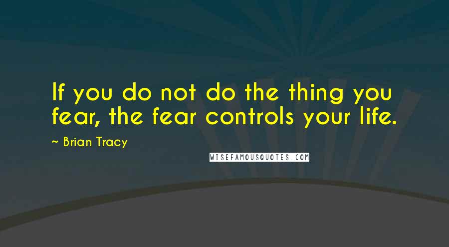 Brian Tracy Quotes: If you do not do the thing you fear, the fear controls your life.
