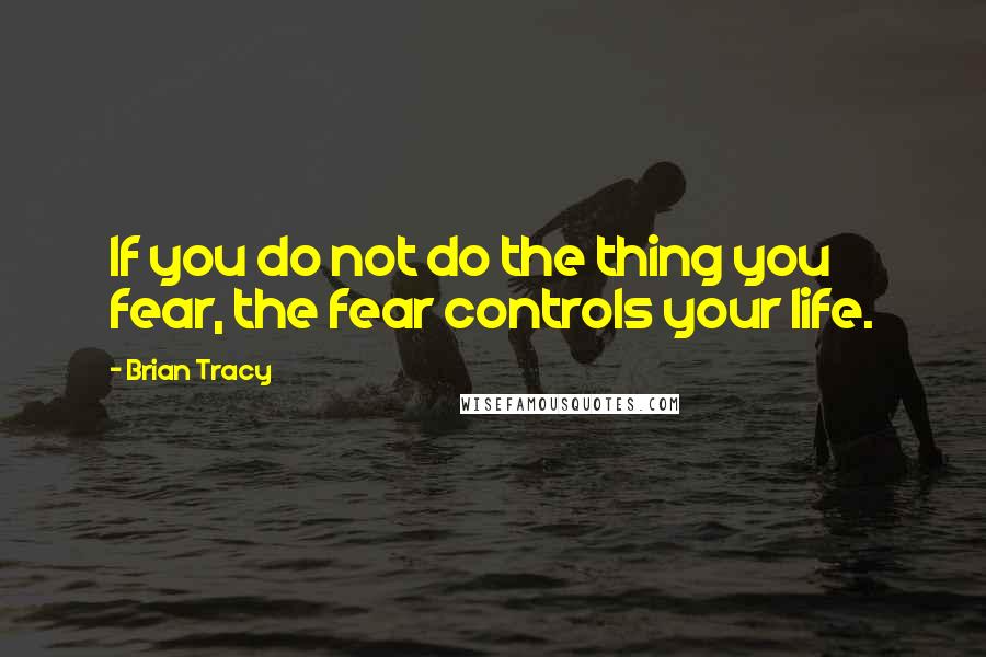 Brian Tracy Quotes: If you do not do the thing you fear, the fear controls your life.