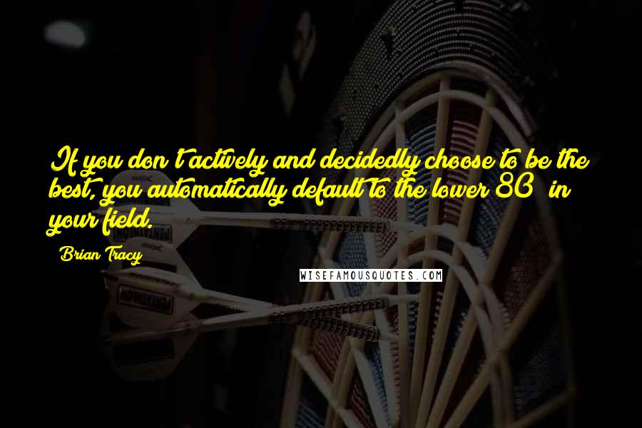 Brian Tracy Quotes: If you don't actively and decidedly choose to be the best, you automatically default to the lower 80% in your field.