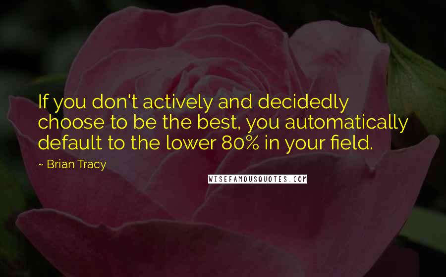 Brian Tracy Quotes: If you don't actively and decidedly choose to be the best, you automatically default to the lower 80% in your field.