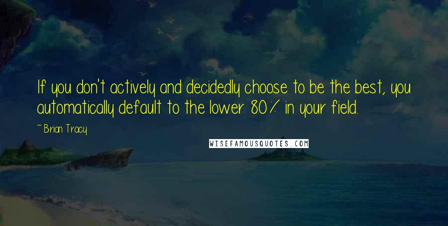Brian Tracy Quotes: If you don't actively and decidedly choose to be the best, you automatically default to the lower 80% in your field.