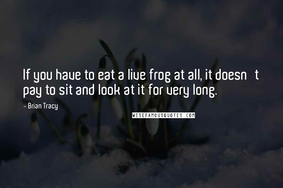 Brian Tracy Quotes: If you have to eat a live frog at all, it doesn't pay to sit and look at it for very long.