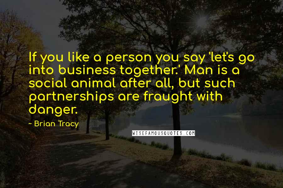 Brian Tracy Quotes: If you like a person you say 'let's go into business together.' Man is a social animal after all, but such partnerships are fraught with danger.
