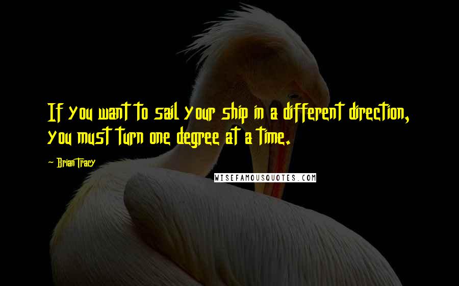 Brian Tracy Quotes: If you want to sail your ship in a different direction, you must turn one degree at a time.