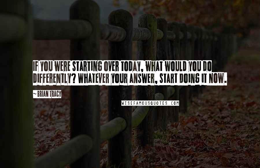 Brian Tracy Quotes: If you were starting over today, what would you do differently? Whatever your answer, start doing it now.