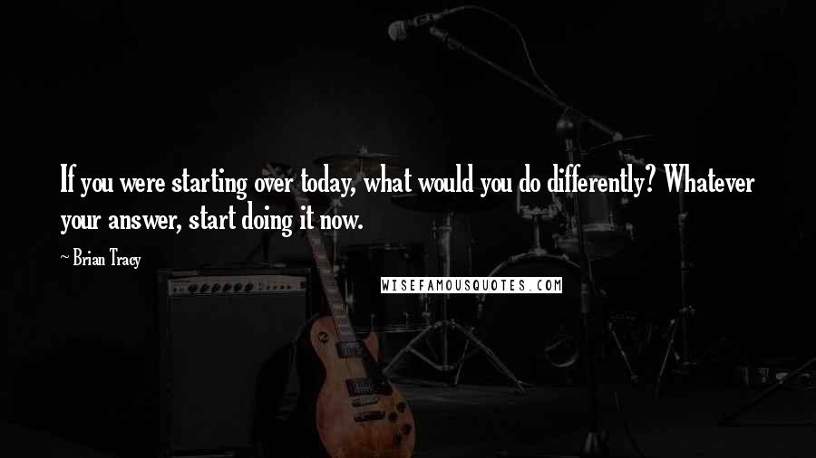 Brian Tracy Quotes: If you were starting over today, what would you do differently? Whatever your answer, start doing it now.