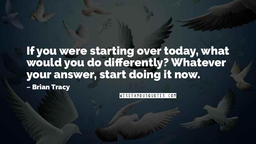 Brian Tracy Quotes: If you were starting over today, what would you do differently? Whatever your answer, start doing it now.