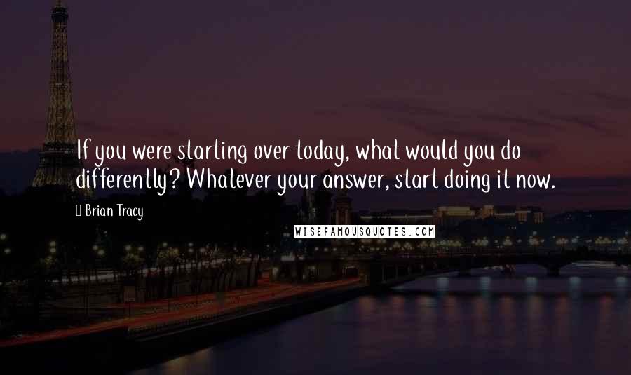 Brian Tracy Quotes: If you were starting over today, what would you do differently? Whatever your answer, start doing it now.