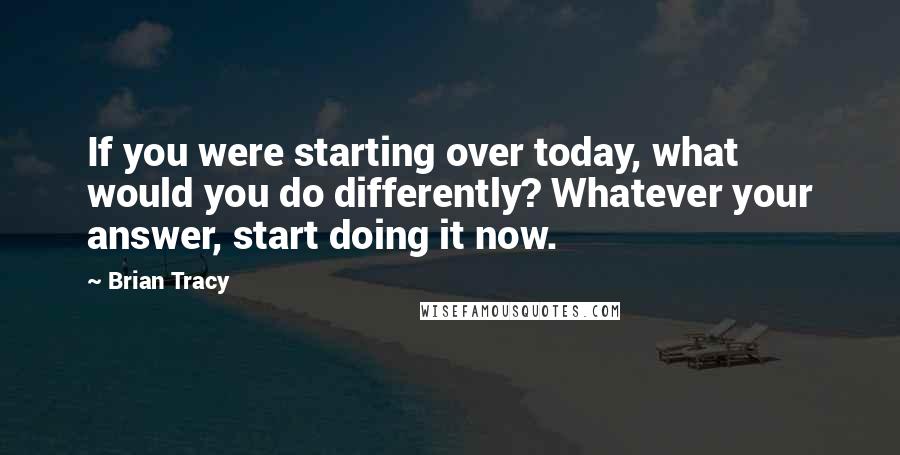 Brian Tracy Quotes: If you were starting over today, what would you do differently? Whatever your answer, start doing it now.