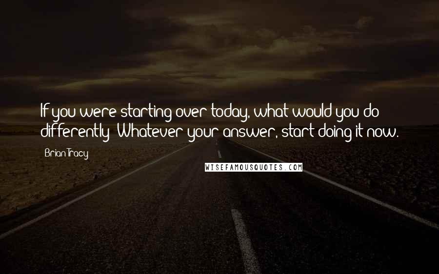 Brian Tracy Quotes: If you were starting over today, what would you do differently? Whatever your answer, start doing it now.