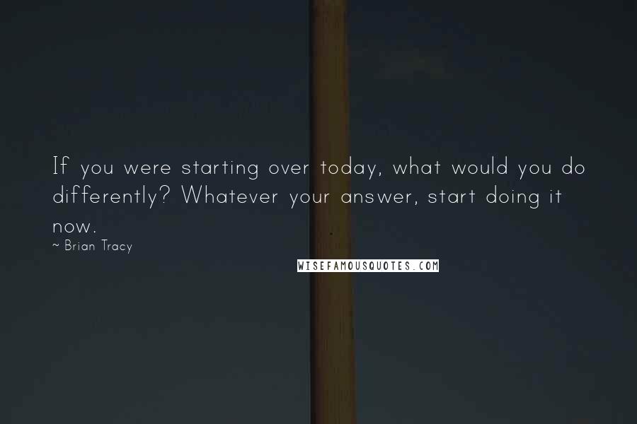 Brian Tracy Quotes: If you were starting over today, what would you do differently? Whatever your answer, start doing it now.