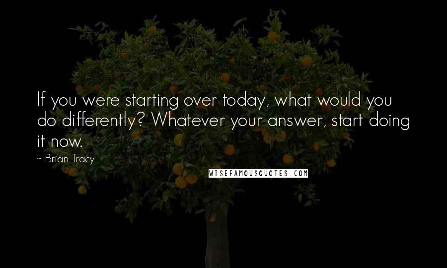 Brian Tracy Quotes: If you were starting over today, what would you do differently? Whatever your answer, start doing it now.