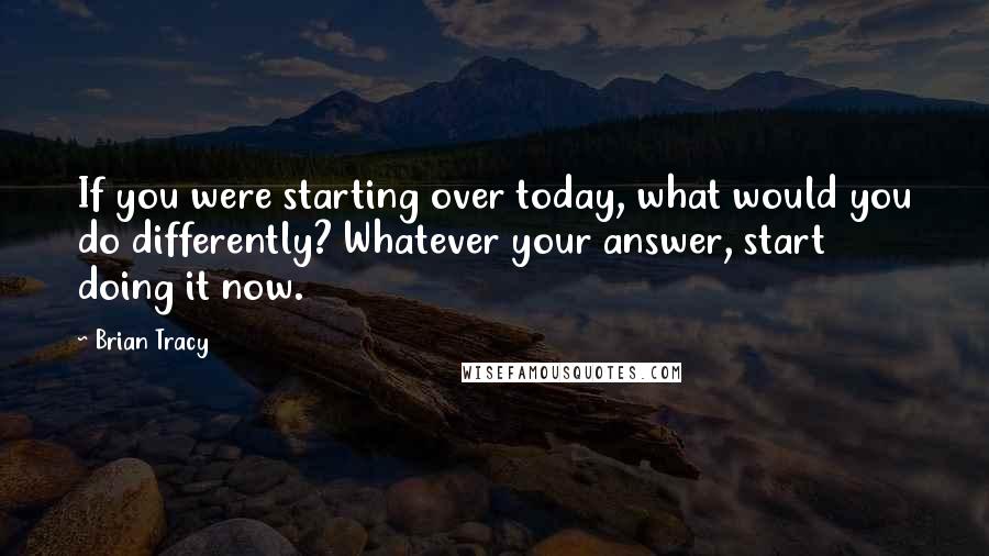 Brian Tracy Quotes: If you were starting over today, what would you do differently? Whatever your answer, start doing it now.
