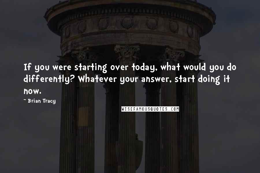 Brian Tracy Quotes: If you were starting over today, what would you do differently? Whatever your answer, start doing it now.