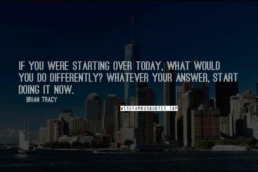 Brian Tracy Quotes: If you were starting over today, what would you do differently? Whatever your answer, start doing it now.