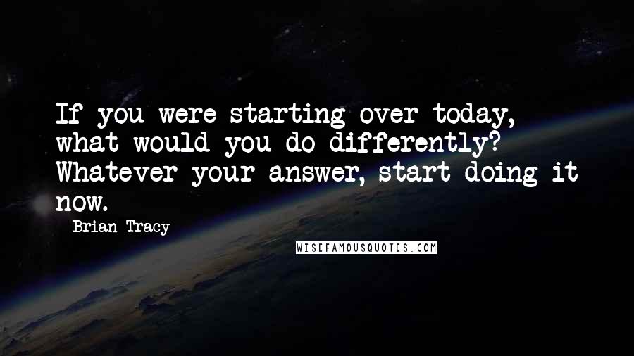 Brian Tracy Quotes: If you were starting over today, what would you do differently? Whatever your answer, start doing it now.