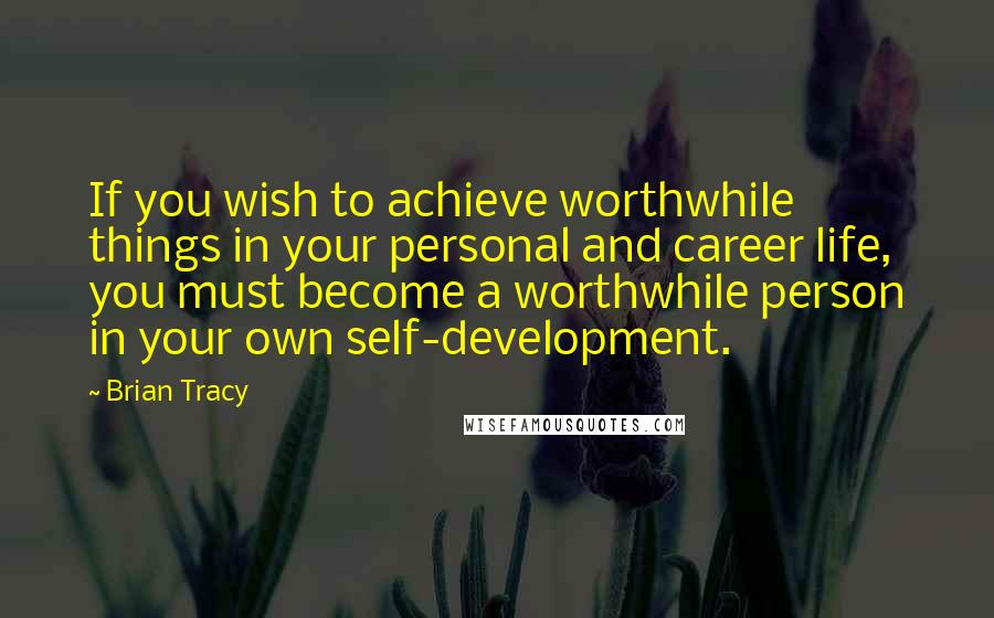 Brian Tracy Quotes: If you wish to achieve worthwhile things in your personal and career life, you must become a worthwhile person in your own self-development.