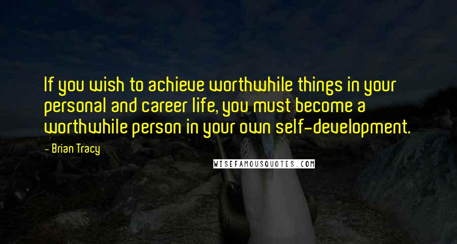 Brian Tracy Quotes: If you wish to achieve worthwhile things in your personal and career life, you must become a worthwhile person in your own self-development.