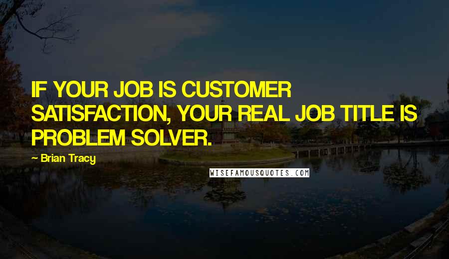 Brian Tracy Quotes: IF YOUR JOB IS CUSTOMER SATISFACTION, YOUR REAL JOB TITLE IS PROBLEM SOLVER.