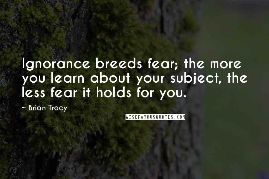 Brian Tracy Quotes: Ignorance breeds fear; the more you learn about your subject, the less fear it holds for you.