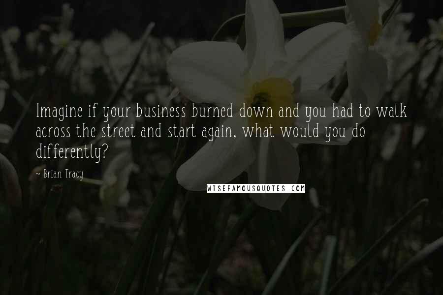 Brian Tracy Quotes: Imagine if your business burned down and you had to walk across the street and start again, what would you do differently?