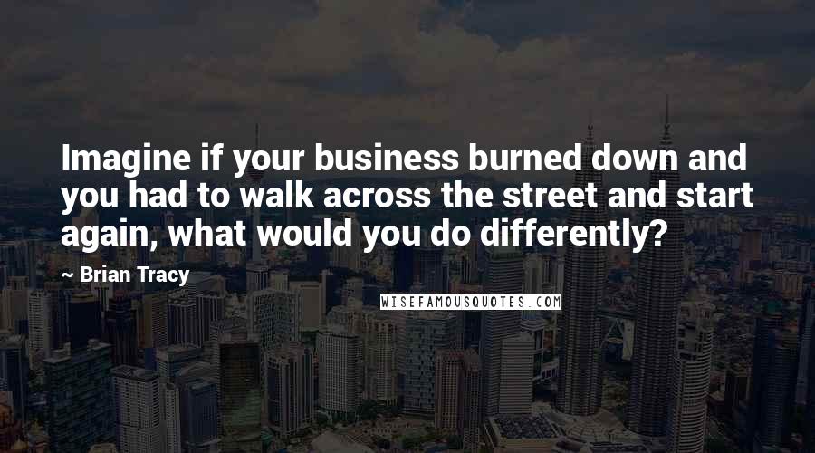 Brian Tracy Quotes: Imagine if your business burned down and you had to walk across the street and start again, what would you do differently?