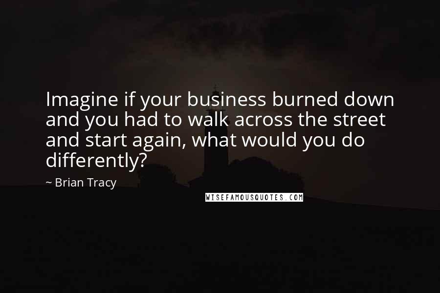 Brian Tracy Quotes: Imagine if your business burned down and you had to walk across the street and start again, what would you do differently?