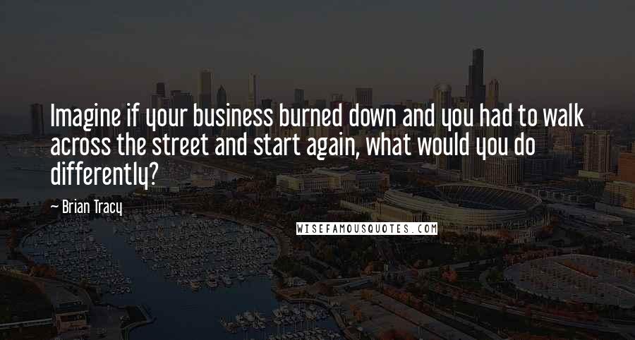 Brian Tracy Quotes: Imagine if your business burned down and you had to walk across the street and start again, what would you do differently?