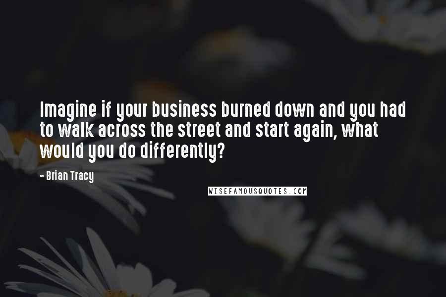 Brian Tracy Quotes: Imagine if your business burned down and you had to walk across the street and start again, what would you do differently?