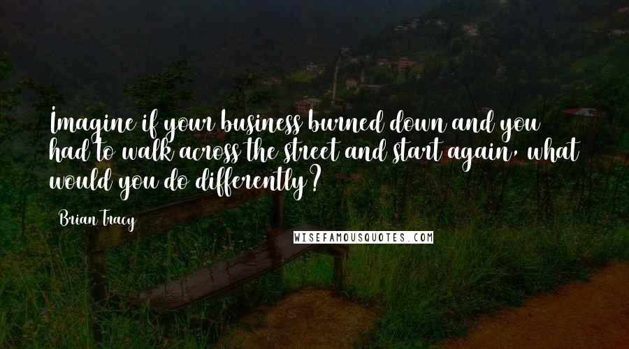 Brian Tracy Quotes: Imagine if your business burned down and you had to walk across the street and start again, what would you do differently?